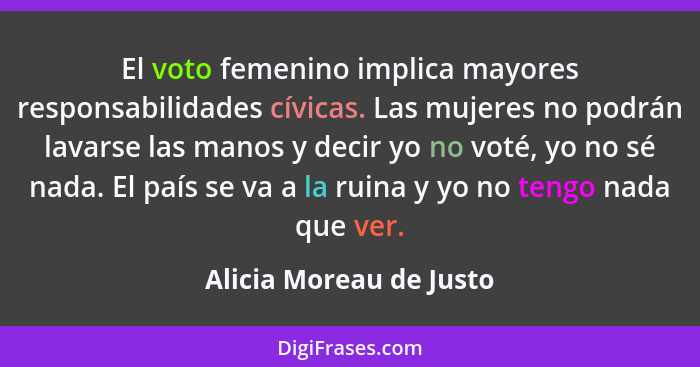 El voto femenino implica mayores responsabilidades cívicas. Las mujeres no podrán lavarse las manos y decir yo no voté, yo no... - Alicia Moreau de Justo