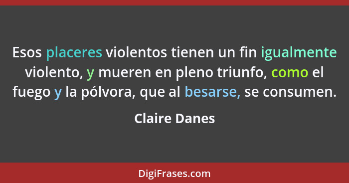 Esos placeres violentos tienen un fin igualmente violento, y mueren en pleno triunfo, como el fuego y la pólvora, que al besarse, se co... - Claire Danes