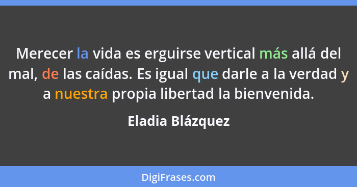 Merecer la vida es erguirse vertical más allá del mal, de las caídas. Es igual que darle a la verdad y a nuestra propia libertad la... - Eladia Blázquez