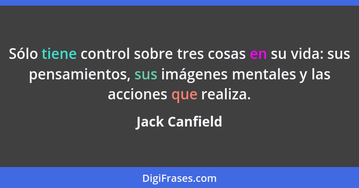 Sólo tiene control sobre tres cosas en su vida: sus pensamientos, sus imágenes mentales y las acciones que realiza.... - Jack Canfield