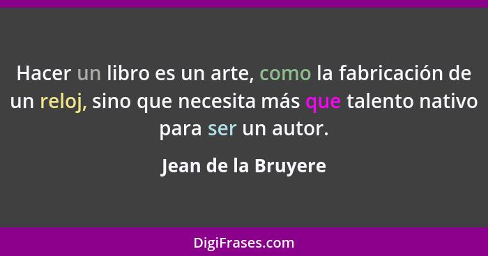 Hacer un libro es un arte, como la fabricación de un reloj, sino que necesita más que talento nativo para ser un autor.... - Jean de la Bruyere