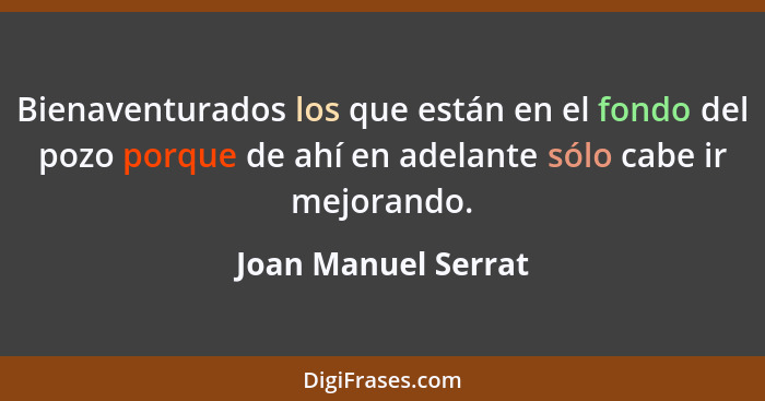 Bienaventurados los que están en el fondo del pozo porque de ahí en adelante sólo cabe ir mejorando.... - Joan Manuel Serrat