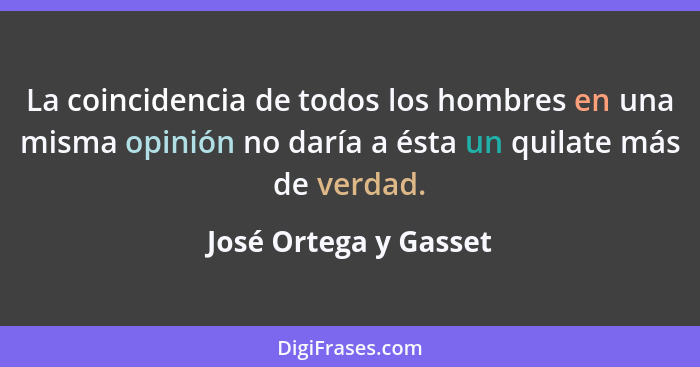 La coincidencia de todos los hombres en una misma opinión no daría a ésta un quilate más de verdad.... - José Ortega y Gasset