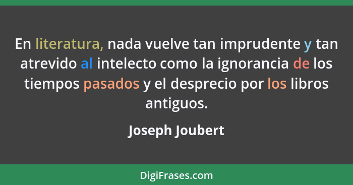 En literatura, nada vuelve tan imprudente y tan atrevido al intelecto como la ignorancia de los tiempos pasados y el desprecio por lo... - Joseph Joubert