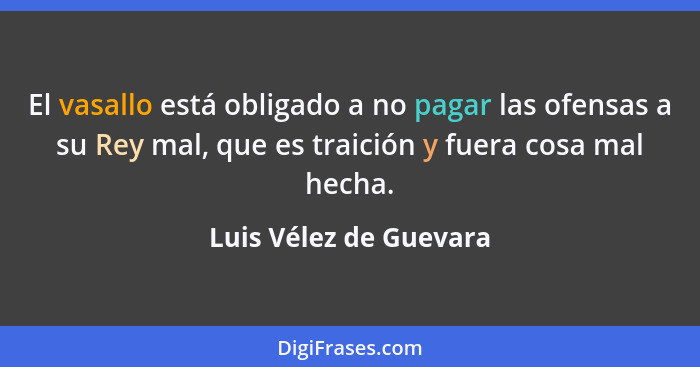 El vasallo está obligado a no pagar las ofensas a su Rey mal, que es traición y fuera cosa mal hecha.... - Luis Vélez de Guevara