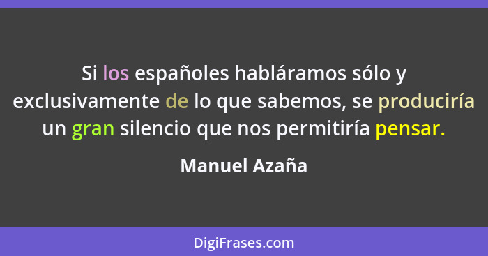 Si los españoles habláramos sólo y exclusivamente de lo que sabemos, se produciría un gran silencio que nos permitiría pensar.... - Manuel Azaña