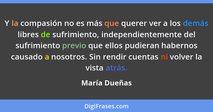 Y la compasión no es más que querer ver a los demás libres de sufrimiento, independientemente del sufrimiento previo que ellos pudieran... - María Dueñas