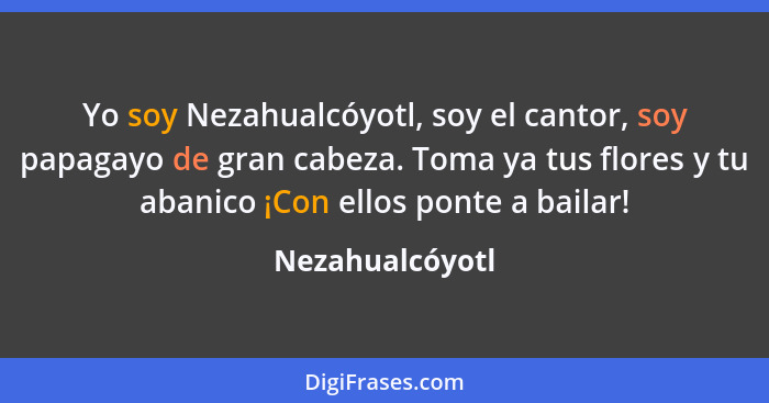 Yo soy Nezahualcóyotl, soy el cantor, soy papagayo de gran cabeza. Toma ya tus flores y tu abanico ¡Con ellos ponte a bailar!... - Nezahualcóyotl