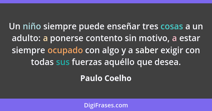 Un niño siempre puede enseñar tres cosas a un adulto: a ponerse contento sin motivo, a estar siempre ocupado con algo y a saber exigir... - Paulo Coelho