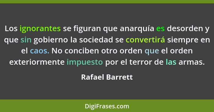 Los ignorantes se figuran que anarquía es desorden y que sin gobierno la sociedad se convertirá siempre en el caos. No conciben otro... - Rafael Barrett