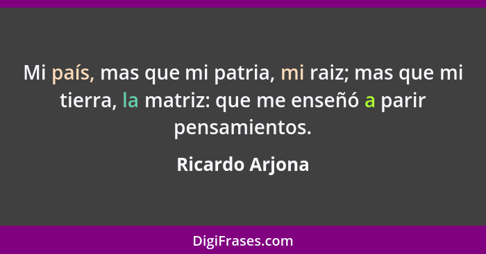 Mi país, mas que mi patria, mi raiz; mas que mi tierra, la matriz: que me enseñó a parir pensamientos.... - Ricardo Arjona