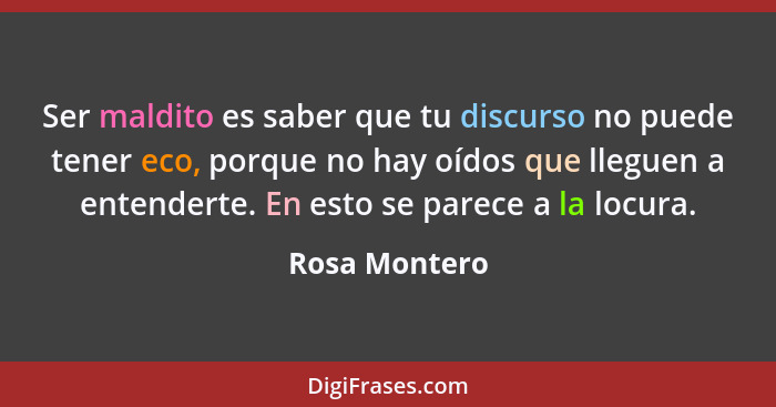 Ser maldito es saber que tu discurso no puede tener eco, porque no hay oídos que lleguen a entenderte. En esto se parece a la locura.... - Rosa Montero