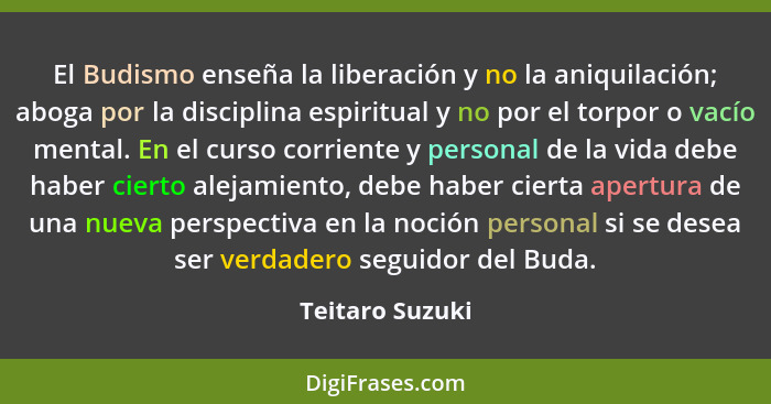 El Budismo enseña la liberación y no la aniquilación; aboga por la disciplina espiritual y no por el torpor o vacío mental. En el cur... - Teitaro Suzuki