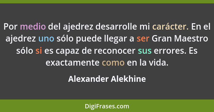 Por medio del ajedrez desarrolle mi carácter. En el ajedrez uno sólo puede llegar a ser Gran Maestro sólo si es capaz de reconoce... - Alexander Alekhine