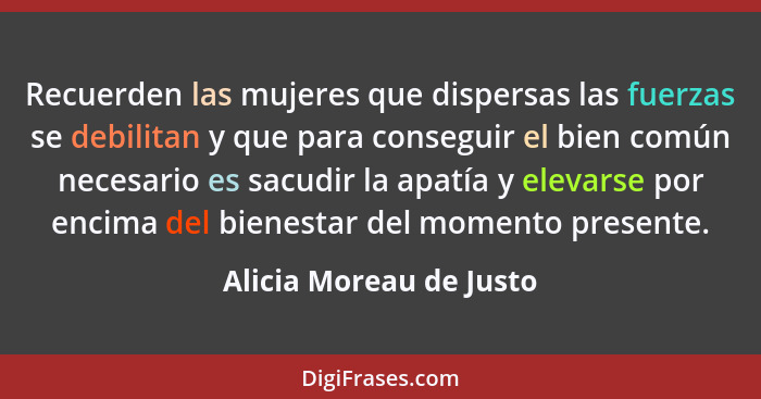 Recuerden las mujeres que dispersas las fuerzas se debilitan y que para conseguir el bien común necesario es sacudir la apatí... - Alicia Moreau de Justo