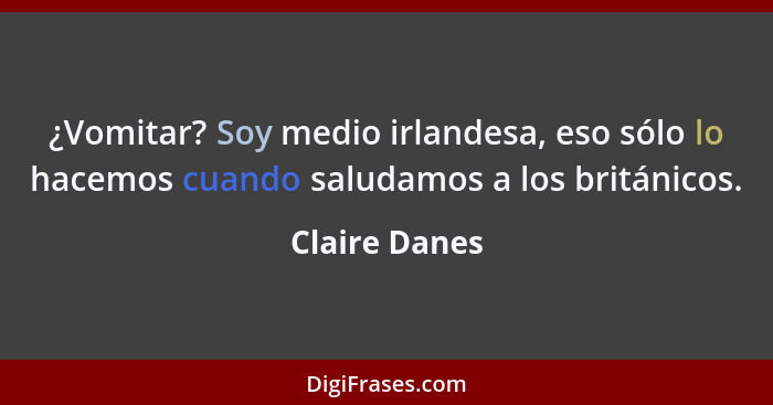 ¿Vomitar? Soy medio irlandesa, eso sólo lo hacemos cuando saludamos a los británicos.... - Claire Danes