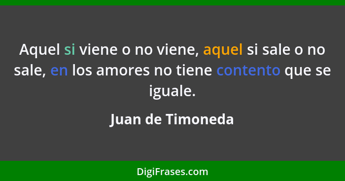 Aquel si viene o no viene, aquel si sale o no sale, en los amores no tiene contento que se iguale.... - Juan de Timoneda