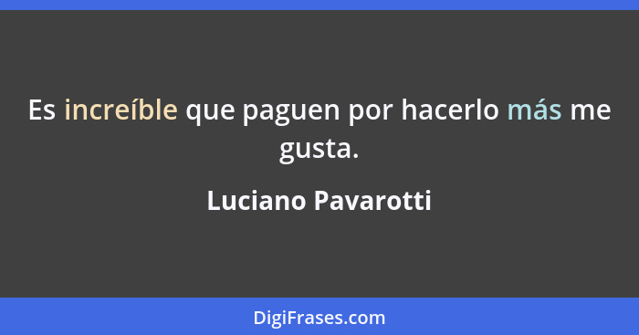 Es increíble que paguen por hacerlo más me gusta.... - Luciano Pavarotti