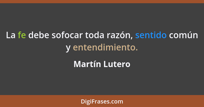 La fe debe sofocar toda razón, sentido común y entendimiento.... - Martín Lutero