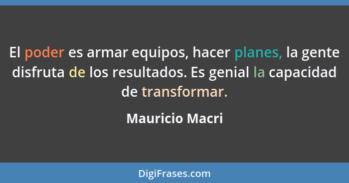 El poder es armar equipos, hacer planes, la gente disfruta de los resultados. Es genial la capacidad de transformar.... - Mauricio Macri