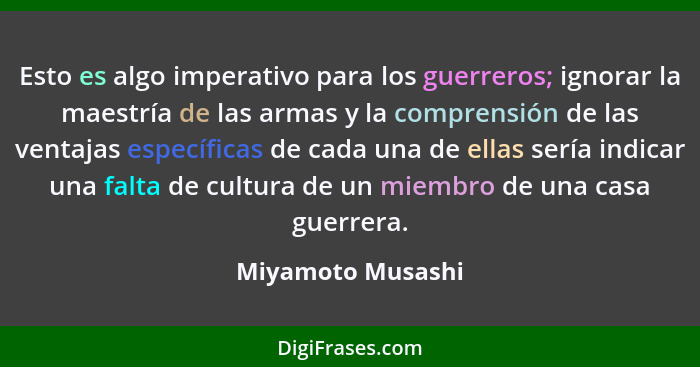 Esto es algo imperativo para los guerreros; ignorar la maestría de las armas y la comprensión de las ventajas específicas de cada u... - Miyamoto Musashi