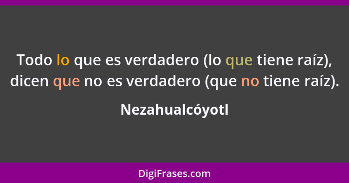 Todo lo que es verdadero (lo que tiene raíz), dicen que no es verdadero (que no tiene raíz).... - Nezahualcóyotl