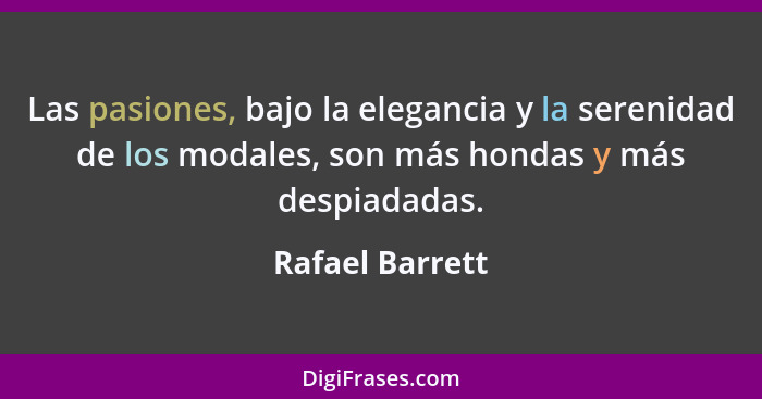 Las pasiones, bajo la elegancia y la serenidad de los modales, son más hondas y más despiadadas.... - Rafael Barrett