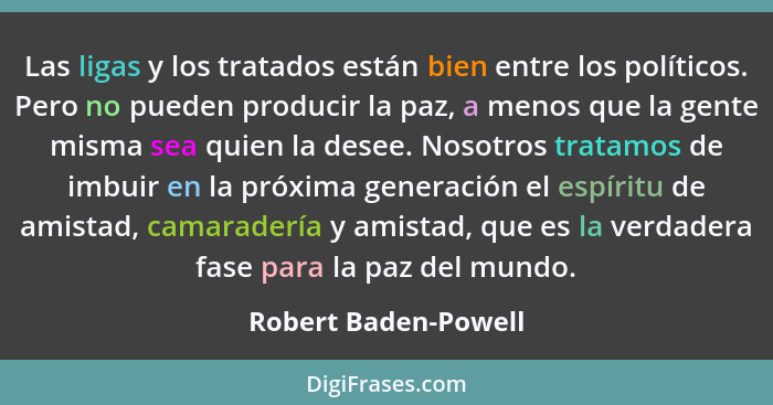 Las ligas y los tratados están bien entre los políticos. Pero no pueden producir la paz, a menos que la gente misma sea quien la... - Robert Baden-Powell