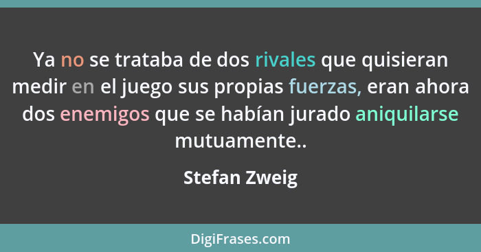 Ya no se trataba de dos rivales que quisieran medir en el juego sus propias fuerzas, eran ahora dos enemigos que se habían jurado aniqu... - Stefan Zweig