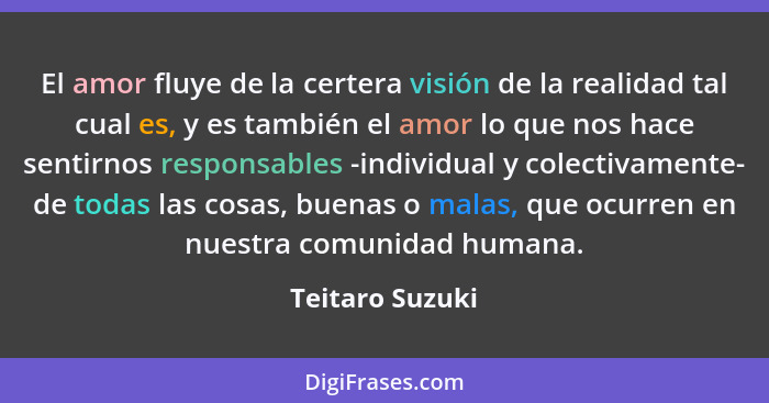 El amor fluye de la certera visión de la realidad tal cual es, y es también el amor lo que nos hace sentirnos responsables -individua... - Teitaro Suzuki