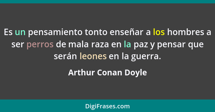 Es un pensamiento tonto enseñar a los hombres a ser perros de mala raza en la paz y pensar que serán leones en la guerra.... - Arthur Conan Doyle