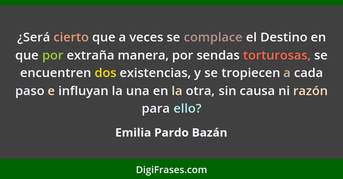 ¿Será cierto que a veces se complace el Destino en que por extraña manera, por sendas torturosas, se encuentren dos existencias,... - Emilia Pardo Bazán