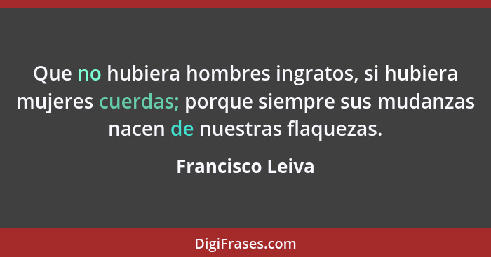 Que no hubiera hombres ingratos, si hubiera mujeres cuerdas; porque siempre sus mudanzas nacen de nuestras flaquezas.... - Francisco Leiva