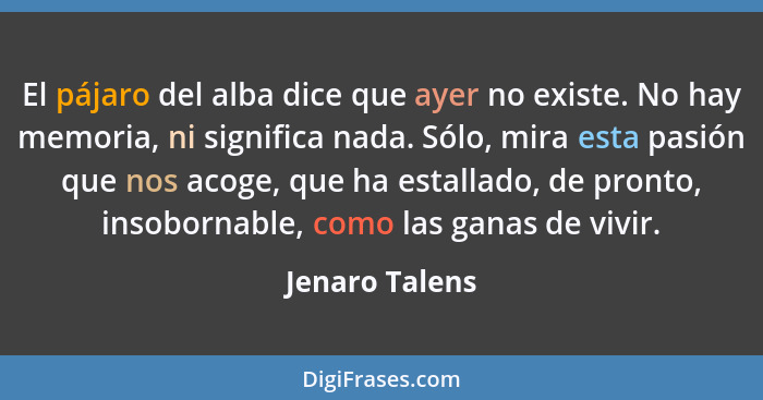 El pájaro del alba dice que ayer no existe. No hay memoria, ni significa nada. Sólo, mira esta pasión que nos acoge, que ha estallado,... - Jenaro Talens