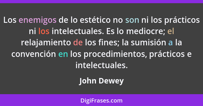 Los enemigos de lo estético no son ni los prácticos ni los intelectuales. Es lo mediocre; el relajamiento de los fines; la sumisión a la... - John Dewey