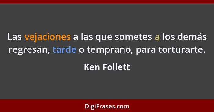 Las vejaciones a las que sometes a los demás regresan, tarde o temprano, para torturarte.... - Ken Follett