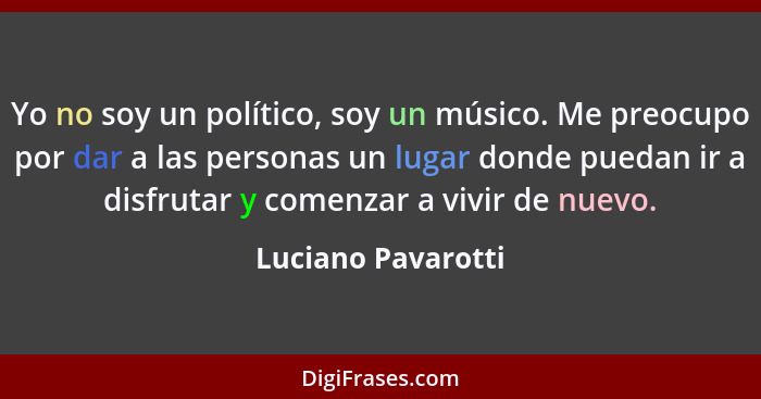 Yo no soy un político, soy un músico. Me preocupo por dar a las personas un lugar donde puedan ir a disfrutar y comenzar a vivir d... - Luciano Pavarotti