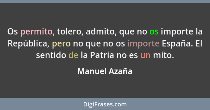 Os permito, tolero, admito, que no os importe la República, pero no que no os importe España. El sentido de la Patria no es un mito.... - Manuel Azaña