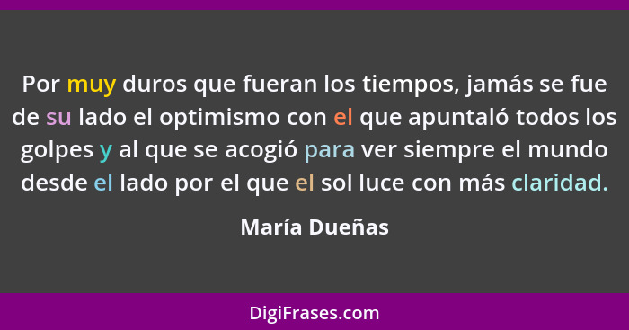 Por muy duros que fueran los tiempos, jamás se fue de su lado el optimismo con el que apuntaló todos los golpes y al que se acogió para... - María Dueñas