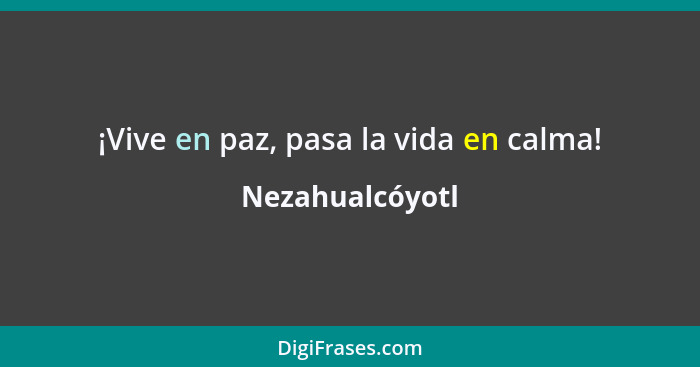 ¡Vive en paz, pasa la vida en calma!... - Nezahualcóyotl