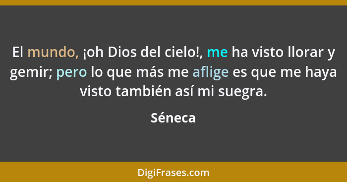 El mundo, ¡oh Dios del cielo!, me ha visto llorar y gemir; pero lo que más me aflige es que me haya visto también así mi suegra.... - Séneca