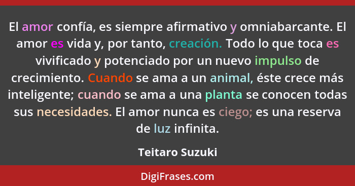 El amor confía, es siempre afirmativo y omniabarcante. El amor es vida y, por tanto, creación. Todo lo que toca es vivificado y poten... - Teitaro Suzuki