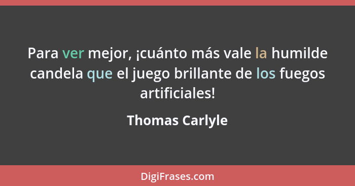 Para ver mejor, ¡cuánto más vale la humilde candela que el juego brillante de los fuegos artificiales!... - Thomas Carlyle