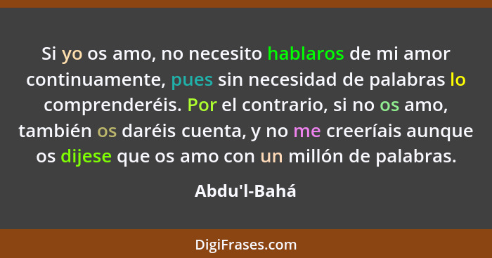 Si yo os amo, no necesito hablaros de mi amor continuamente, pues sin necesidad de palabras lo comprenderéis. Por el contrario, si n... - Abdu'l-Bahá