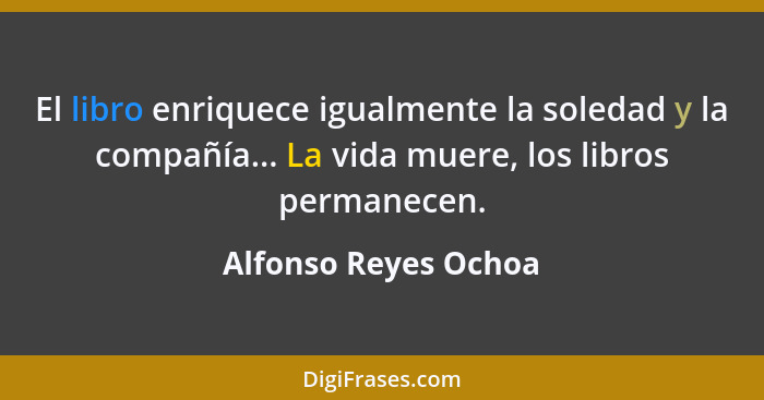 El libro enriquece igualmente la soledad y la compañía... La vida muere, los libros permanecen.... - Alfonso Reyes Ochoa