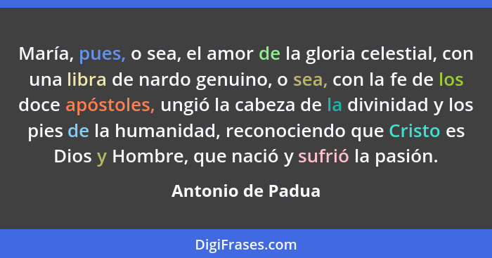 María, pues, o sea, el amor de la gloria celestial, con una libra de nardo genuino, o sea, con la fe de los doce apóstoles, ungió l... - Antonio de Padua