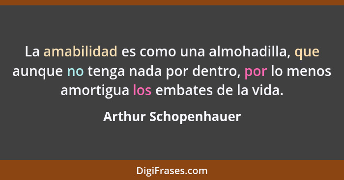 La amabilidad es como una almohadilla, que aunque no tenga nada por dentro, por lo menos amortigua los embates de la vida.... - Arthur Schopenhauer