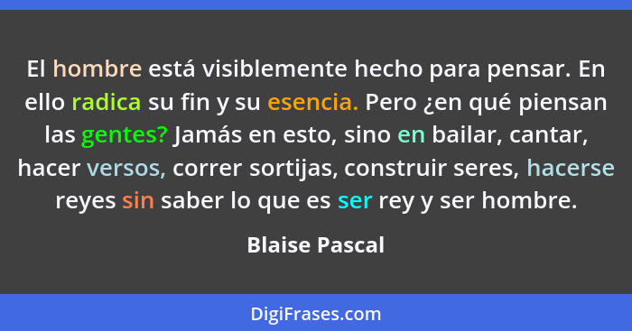 El hombre está visiblemente hecho para pensar. En ello radica su fin y su esencia. Pero ¿en qué piensan las gentes? Jamás en esto, sin... - Blaise Pascal