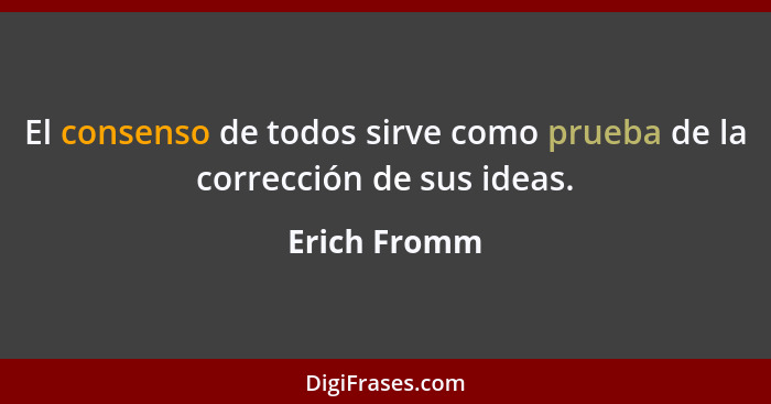 El consenso de todos sirve como prueba de la corrección de sus ideas.... - Erich Fromm