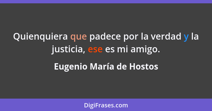 Quienquiera que padece por la verdad y la justicia, ese es mi amigo.... - Eugenio María de Hostos